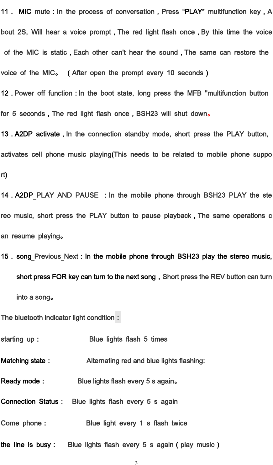         3 11．  MIC  mute：In  the  process  of  conversation，Press  &ldquo;PLAY&rdquo;  multifunction  key，About  2S,  Will  hear  a  voice  prompt，The  red  light  flash  once，By  this  time  the  voice  of  the  MIC  is  static，Each  other  can't  hear  the  sound，The  same  can  restore  the voice  of  the  MIC。 （After  open  the  prompt  every  10  seconds） 12．Power  off  function：In  the  boot  state,  long  press  the  MFB  "multifunction  button for  5  seconds，The  red  light  flash  once，BSH23  will  shut  down。  13．A2DP  activate，In  the  connection  standby  mode,  short  press  the  PLAY  button, activates  cell  phone  music  playing(This  needs  to  be  related  to  mobile  phone  support) 14．A2DP  PLAY  AND  PAUSE  ：In  the  mobile  phone  through  BSH23  PLAY  the  stereo  music,  short  press  the  PLAY  button  to  pause  playback，The  same  operations  can  resume  playing。 15． song  Previous  Next：In  the  mobile  phone  through  BSH23  play  the  stereo  music, short press FOR key can turn to the next song，Short press the REV button can turn into a song。 The bluetooth indicator light condition： starting  up：              Blue  lights  flash  5  times Matching state：          Alternating red and blue lights flashing: Ready mode：         Blue lights flash every 5 s again。 Connection  Status：  Blue  lights  flash  every  5  s  again Come  phone：           Blue  light  every  1  s  flash  twice the  line  is  busy：   Blue  lights  flash  every  5  s  again（play  music） 