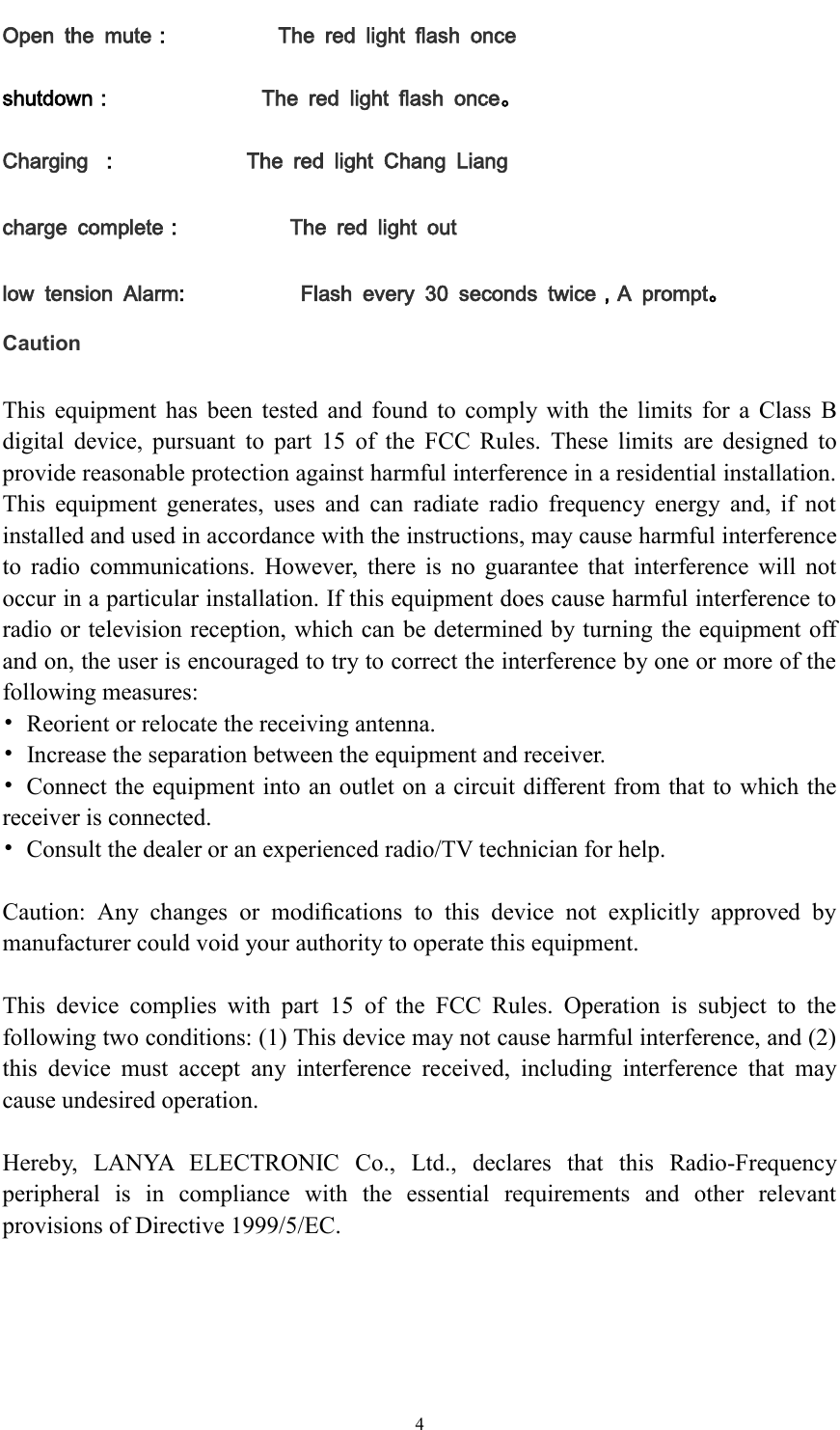         4 Open  the  mute：          The  red  light  flash  once shutdown：              The  red  light  flash  once。 Charging  ：            The  red  light  Chang  Liang charge  complete：          The  red  light  out low  tension  Alarm:           Flash  every  30  seconds  twice，A  prompt。 Caution  This  equipment  has  been  tested  and  found  to  comply  with  the  limits  for  a  Class  B digital  device,  pursuant  to  part  15  of  the  FCC  Rules.  These  limits  are  designed  to provide reasonable protection against harmful interference in a residential installation. This  equipment  generates,  uses  and  can  radiate  radio  frequency  energy  and,  if  not installed and used in accordance with the instructions, may cause harmful interference to  radio  communications.  However,  there  is  no  guarantee  that  interference  will  not occur in a particular installation. If this equipment does cause harmful interference to radio or television reception, which can be determined by turning the equipment off and on, the user is encouraged to try to correct the interference by one or more of the following measures: &bull;  Reorient or relocate the receiving antenna. &bull;  Increase the separation between the equipment and receiver. &bull;  Connect the equipment into an outlet on a circuit different from that to which the receiver is connected. &bull;  Consult the dealer or an experienced radio/TV technician for help.  Caution:  Any  changes  or  modiﬁcations  to  this  device  not  explicitly  approved  by manufacturer could void your authority to operate this equipment.  This  device  complies  with  part  15  of  the  FCC  Rules.  Operation  is  subject  to  the following two conditions: (1) This device may not cause harmful interference, and (2) this  device  must  accept  any  interference  received,  including  interference  that  may cause undesired operation.  Hereby,  LANYA  ELECTRONIC  Co.,  Ltd.,  declares  that  this  Radio-Frequency peripheral  is  in  compliance  with  the  essential  requirements  and  other  relevant provisions of Directive 1999/5/EC.    
