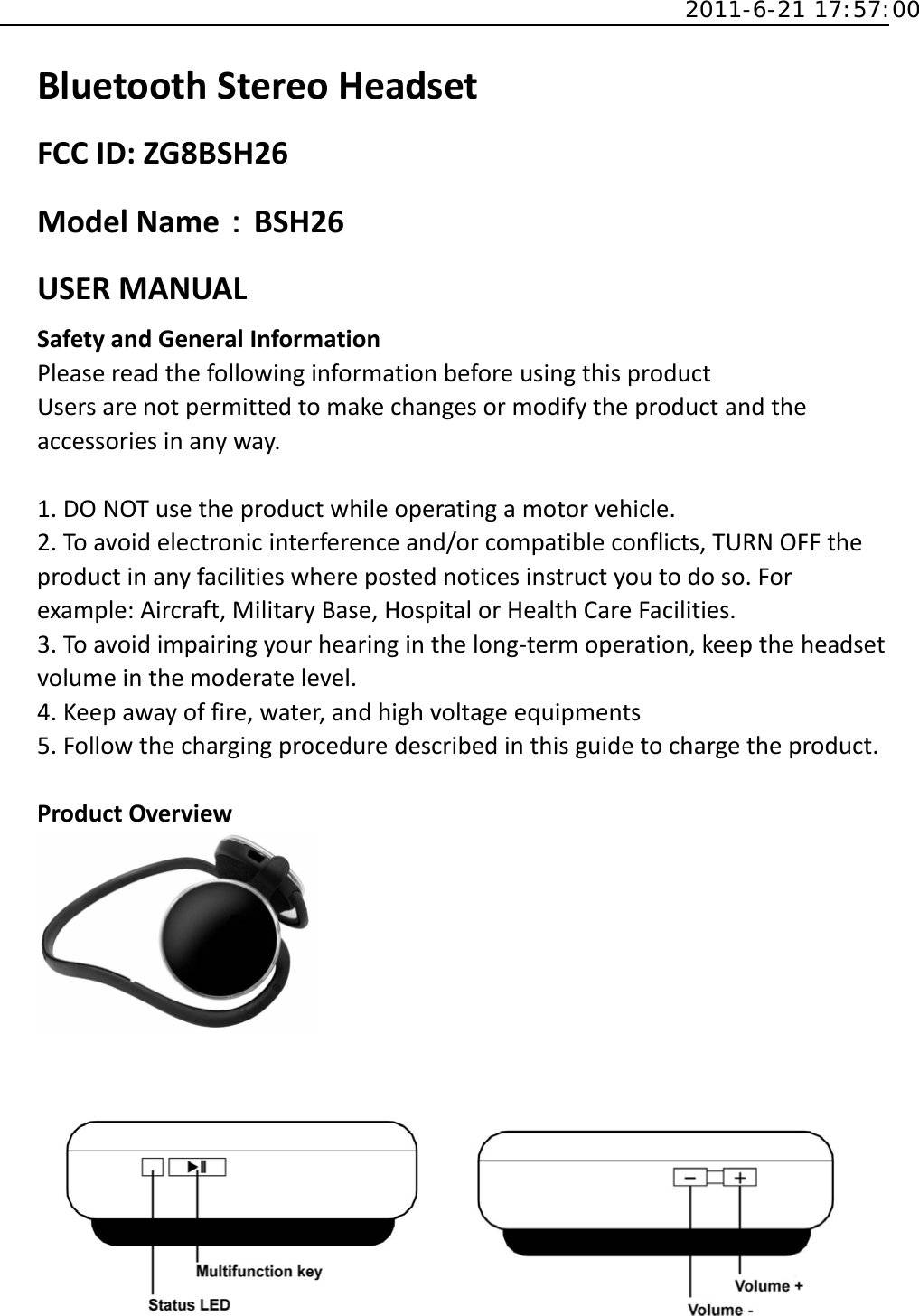  2011-6-21 17:57:00 BluetoothStereoHeadsetFCCID:ZG8BSH26ModelName：BSH26USERMANUALSafetyandGeneralInformationPleasereadthefollowinginformationbeforeusingthisproductUsersarenotpermittedtomakechangesormodifytheproductandtheaccessoriesinanyway.1.DONOTusetheproductwhileoperatingamotorvehicle.2.Toavoidelectronicinterferenceand/orcompatibleconflicts,TURNOFFtheproductinanyfacilitieswherepostednoticesinstructyoutodoso.Forexample:Aircraft,MilitaryBase,HospitalorHealthCareFacilities.3.Toavoidimpairingyourhearinginthelong‐termoperation,keeptheheadsetvolumeinthemoderatelevel.4.Keepawayoffire,water,andhighvoltageequipments5.Followthechargingproceduredescribedinthisguidetochargetheproduct.ProductOverview
