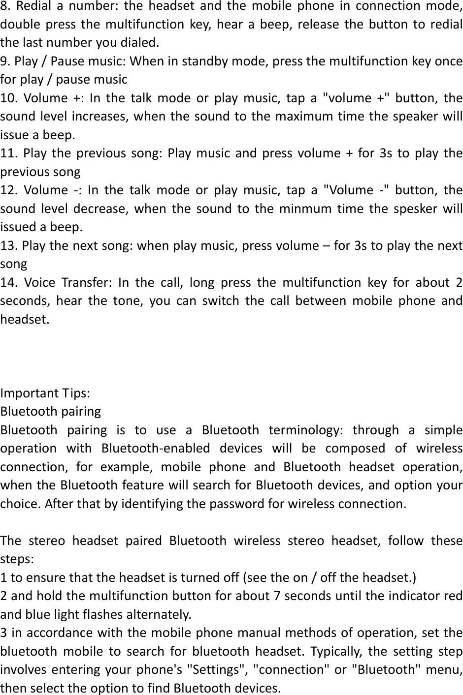 8.Redialanumber:theheadsetandthemobilephoneinconnectionmode,doublepressthemultifunctionkey,hearabeep,releasethebuttontoredialthelastnumberyoudialed.9.Play/Pausemusic:Wheninstandbymode,pressthemultifunctionkeyonceforplay/pausemusic10.Volume+:Inthetalkmodeorplaymusic,tapa"volume+"button,thesoundlevelincreases,whenthesoundtothemaximumtimethespeakerwillissueabeep.11.Playtheprevioussong:Playmusicandpressvolume+for3stoplaytheprevioussong12.Volume‐:Inthetalkmodeorplaymusic,tapa"Volume‐"button,thesoundleveldecrease,whenthesoundtotheminmumtimethespeskerwillissuedabeep.13.Playthenextsong:whenplaymusic,pressvolume&ndash;for3stoplaythenextsong14.VoiceTransfer:Inthecall,longpressthemultifunctionkeyforabout2seconds,hearthetone,youcanswitchthecallbetweenmobilephoneandheadset.ImportantTips:BluetoothpairingBluetoothpairingistouseaBluetoothterminology:throughasimpleoperationwithBluetooth‐enableddeviceswillbecomposedofwirelessconnection,forexample,mobilephoneandBluetoothheadsetoperation,whentheBluetoothfeaturewillsearchforBluetoothdevices,andoptionyourchoice.Afterthatbyidentifyingthepasswordforwirelessconnection.ThestereoheadsetpairedBluetoothwirelessstereoheadset,followthesesteps:1toensurethattheheadsetisturnedoff(seetheon/offtheheadset.)2andholdthemultifunctionbuttonforabout7secondsuntiltheindicatorredandbluelightflashesalternately.3inaccordancewiththemobilephonemanualmethodsofoperation,setthebluetoothmobiletosearchforbluetoothheadset.Typically,thesettingstepinvolvesenteringyourphone's"Settings","connection"or"Bluetooth"menu,thenselecttheoptiontofindBluetoothdevices.
