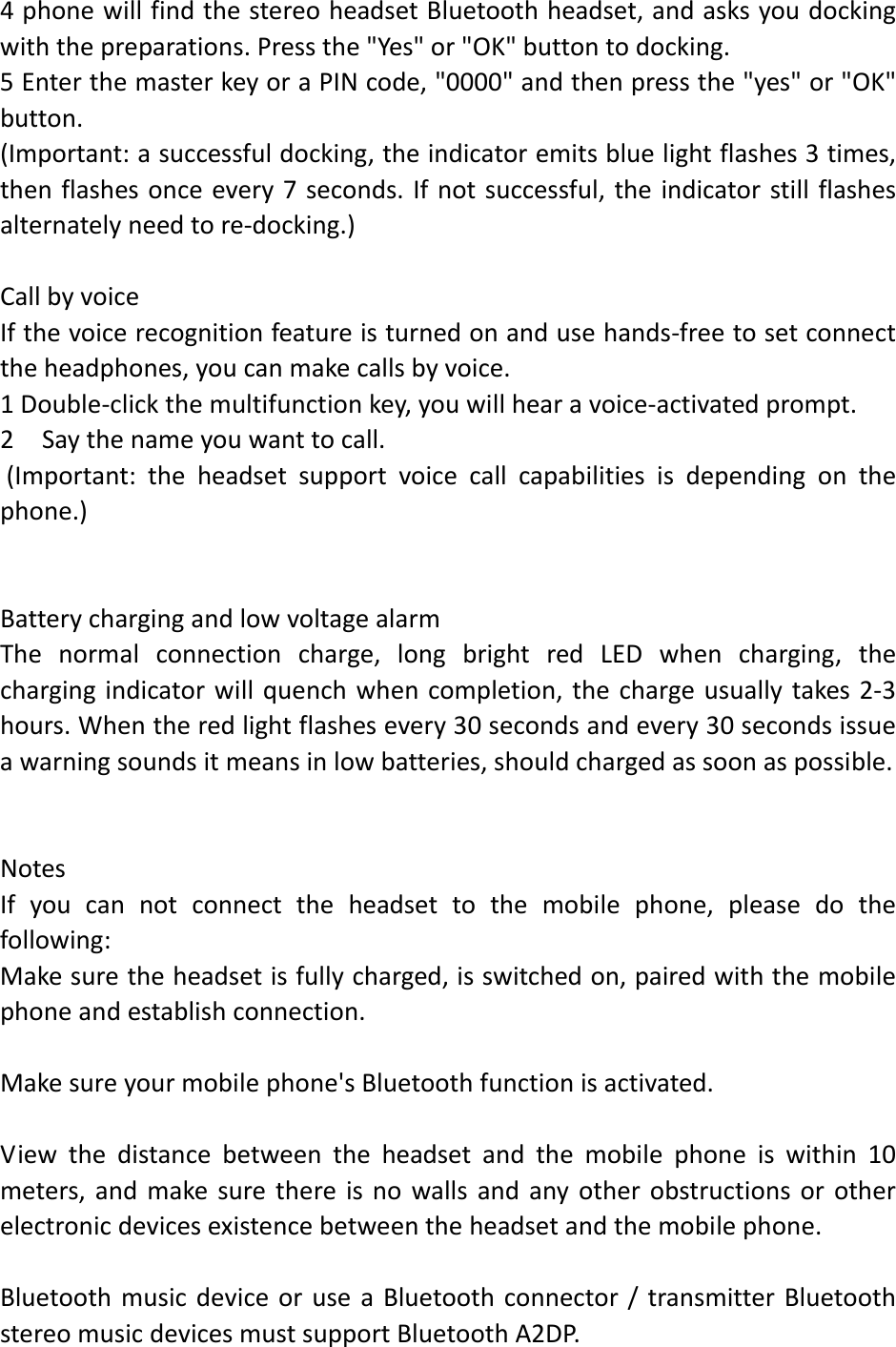 4phonewillfindthestereoheadsetBluetoothheadset,andasksyoudockingwiththepreparations.Pressthe"Yes"or"OK"buttontodocking.5EnterthemasterkeyoraPINcode,"0000"andthenpressthe"yes"or"OK"button.(Important:asuccessfuldocking,theindicatoremitsbluelightflashes3times,thenflashesonceevery7seconds.Ifnotsuccessful,theindicatorstillflashesalternatelyneedtore‐docking.)CallbyvoiceIfthevoicerecognitionfeatureisturnedonandusehands‐freetosetconnecttheheadphones,youcanmakecallsbyvoice.1Double‐clickthemultifunctionkey,youwillhearavoice‐activatedprompt.2Saythenameyouwanttocall.(Important:theheadsetsupportvoicecallcapabilitiesisdependingonthephone.)BatterychargingandlowvoltagealarmThenormalconnectioncharge,longbrightredLEDwhencharging,thechargingindicatorwillquenchwhencompletion,thechargeusuallytakes2‐3hours.Whentheredlightflashesevery30secondsandevery30secondsissueawarningsoundsitmeansinlowbatteries,shouldchargedassoonaspossible.NotesIfyoucannotconnecttheheadsettothemobilephone,pleasedothefollowing:Makesuretheheadsetisfullycharged,isswitchedon,pairedwiththemobilephoneandestablishconnection.Makesureyourmobilephone'sBluetoothfunctionisactivated.Viewthedistancebetweentheheadsetandthemobilephoneiswithin10meters,andmakesurethereisnowallsandanyotherobstructionsorotherelectronicdevicesexistencebetweentheheadsetandthemobilephone.BluetoothmusicdeviceoruseaBluetoothconnector/transmitterBluetoothstereomusicdevicesmustsupportBluetoothA2DP.
