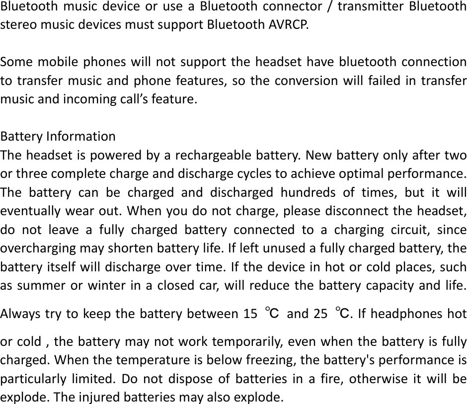 BluetoothmusicdeviceoruseaBluetoothconnector/transmitterBluetoothstereomusicdevicesmustsupportBluetoothAVRCP.Somemobilephoneswillnotsupporttheheadsethavebluetoothconnectiontotransfermusicandphonefeatures,sotheconversionwillfailedintransfermusicandincomingcall&rsquo;sfeature.BatteryInformationTheheadsetispoweredbyarechargeablebattery.Newbatteryonlyaftertwoorthreecompletechargeanddischargecyclestoachieveoptimalperformance.Thebatterycanbechargedanddischargedhundredsoftimes,butitwilleventuallywearout.Whenyoudonotcharge,pleasedisconnecttheheadset,donotleaveafullychargedbatteryconnectedtoachargingcircuit,sinceoverchargingmayshortenbatterylife.Ifleftunusedafullychargedbattery,thebatteryitselfwilldischargeovertime.Ifthedeviceinhotorcoldplaces,suchassummerorwinterinaclosedcar,willreducethebatterycapacityandlife.Alwaystrytokeepthebatterybetween15℃and25℃.Ifheadphoneshotorcold,thebatterymaynotworktemporarily,evenwhenthebatteryisfullycharged.Whenthetemperatureisbelowfreezing,thebattery'sperformanceisparticularlylimited.Donotdisposeofbatteriesinafire,otherwiseitwillbeexplode.Theinjuredbatteriesmayalsoexplode.