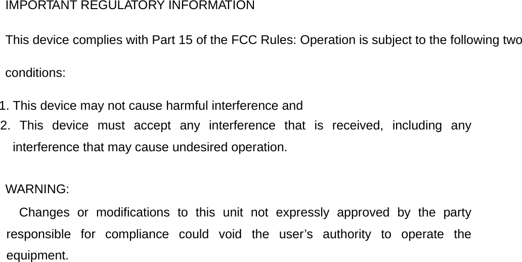 IMPORTANT REGULATORY INFORMATION This device complies with Part 15 of the FCC Rules: Operation is subject to the following two conditions: 1. This device may not cause harmful interference and 2. This device must accept any interference that is received, including any interference that may cause undesired operation.  WARNING:      Changes or modifications to this unit not expressly approved by the party responsible for compliance could void the user&rsquo;s authority to operate the equipment.  