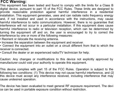 FCC Warning:This equipment has been tested and found to comply with the limits for a Class Bdigital device, pursuant to part 15 of the FCC Rules. These limits are designed toprovide reasonable protection against harmful interference in a residentialinstallation. This equipment generates, uses and can radiate radio frequency energyand, if not installed and used in accordance with the instructions, may causeharmful interference to radio communications. However, there is no guarantee thatinterference will not occur in a particular installation. If this equipment does causeharmful interference to radio or television reception, which can be determined byturning the equipment off and on, the user is encouraged to try to correct theinterference by one or more of the following measures:&bull; Reorient or relocate the receiving antenna.&bull; Increase the separation between the equipment and receiver.&bull; Connect the equipment into an outlet on a circuit different from that to which thereceiver is connected.&bull; Consult the dealer or an experienced radio/TV technician for help.Caution: Any changes or modifications to this device not explicitly approved bymanufacturer could void your authority to operate this equipment.This device complies with part 15 of the FCC Rules. Operation is subject to thefollowing two conditions: (1) This device may not cause harmful interference, and (2)this device must accept any interference received, including interference that maycause undesired operation.The device has been evaluated to meet general RF exposure requirement. The device can be used in portable exposure condition without restriction.