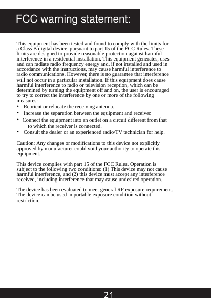 This equipment has been tested and found to comply with the limits for a Class B digital device, pursuant to part 15 of the FCC Rules. These limits are designed to provide reasonable protection against harmful interference in a residential installation. This equipment generates, uses and can radiate radio frequency energy and, if not installed and used in accordance with the instructions, may cause harmful interference to radio communications. However, there is no guarantee that interference will not occur in a particular installation. If this equipment does cause harmful interference to radio or television reception, which can be determined by turning the equipment off and on, the user is encouraged to try to correct the interference by one or more of the following measures: &bull;  Reorient or relocate the receiving antenna. &bull;  Increase the separation between the equipment and receiver. &bull;  Connect the equipment into an outlet on a circuit different from that to which the receiver is connected. &bull;  Consult the dealer or an experienced radio/TV technician for help.  Caution: Any changes or modiﬁcations to this device not explicitly approved by manufacturer could void your authority to operate this equipment.  This device complies with part 15 of the FCC Rules. Operation is subject to the following two conditions: (1) This device may not cause harmful interference, and (2) this device must accept any interference received, including interference that may cause undesired operation.  The device has been evaluated to meet general RF exposure requirement. The device can be used in portable exposure condition without restriction. FCC warning statement: