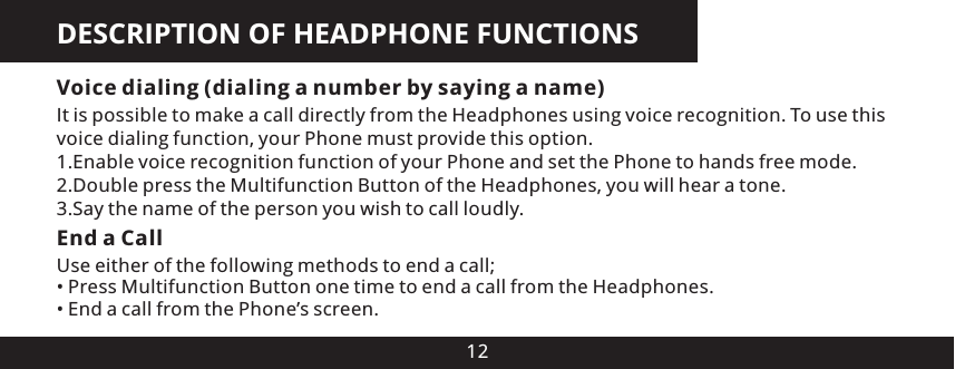 DESCRIPTION OF HEADPHONE FUNCTIONS12Voice dialing (dialing a number by saying a name)It is possible to make a call directly from the Headphones using voice recognition. To use this voice dialing function, your Phone must provide this option.1.Enable voice recognition function of your Phone and set the Phone to hands free mode.2.Double press the Multifunction Button of the Headphones, you will hear a tone.3.Say the name of the person you wish to call loudly.End a CallUse either of the following methods to end a call;&bull; Press Multifunction Button one time to end a call from the Headphones.&bull; End a call from the Phone&rsquo;s screen.