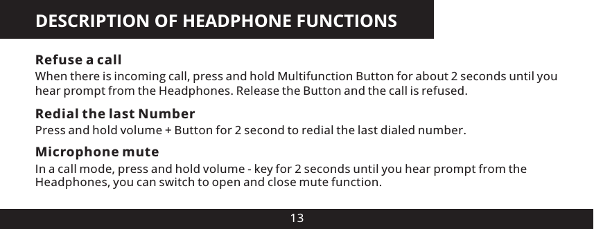 DESCRIPTION OF HEADPHONE FUNCTIONS13Refuse a callWhen there is incoming call, press and hold Multifunction Button for about 2 seconds until you hear prompt from the Headphones. Release the Button and the call is refused.Redial the last NumberPress and hold volume + Button for 2 second to redial the last dialed number.Microphone muteIn a call mode, press and hold volume - key for 2 seconds until you hear prompt from the Headphones, you can switch to open and close mute function.