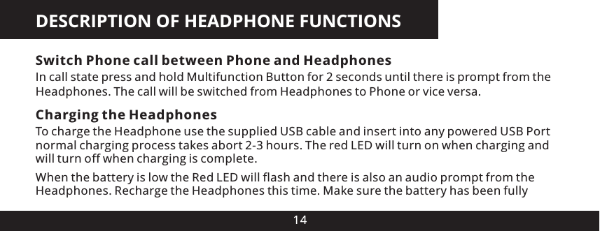 DESCRIPTION OF HEADPHONE FUNCTIONS14Switch Phone call between Phone and HeadphonesIn call state press and hold Multifunction Button for 2 seconds until there is prompt from the Headphones. The call will be switched from Headphones to Phone or vice versa.Charging the HeadphonesTo charge the Headphone use the supplied USB cable and insert into any powered USB Port normal charging process takes abort 2-3 hours. The red LED will turn on when charging and will turn off when charging is complete.When the battery is low the Red LED will flash and there is also an audio prompt from the Headphones. Recharge the Headphones this time. Make sure the battery has been fully 