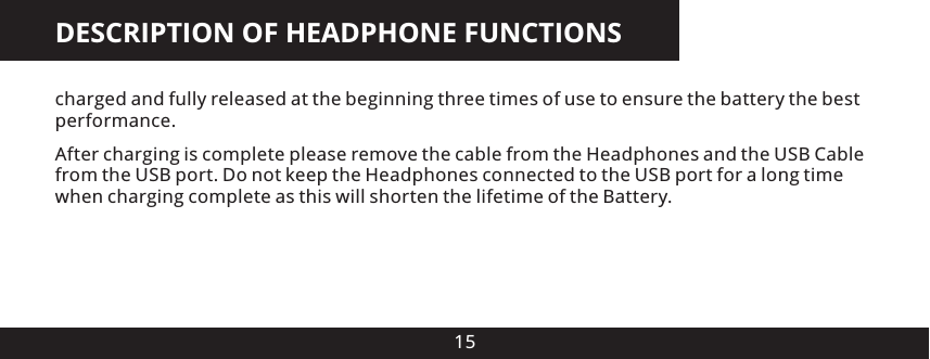 DESCRIPTION OF HEADPHONE FUNCTIONS15charged and fully released at the beginning three times of use to ensure the battery the best performance. After charging is complete please remove the cable from the Headphones and the USB Cable from the USB port. Do not keep the Headphones connected to the USB port for a long time when charging complete as this will shorten the lifetime of the Battery.