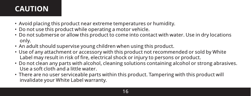 CAUTION16 Avoid placing this product near extreme temperatures or humidity. Do not use this product while operating a motor vehicle Do not submerse or allow this product to come into contact with water. Use in dry locations     only.&bull; An adult should supervise young children when using this product.&bull; Use of any attachment or accessory with this product not recommended or sold by White     Label may result in risk of fire, electrical shock or injury to persons or product. Do not clean any parts with alcohol, cleaning solutions containing alcohol or strong abrasives.     Use a soft cloth and a little water There are no user serviceable parts within this product. Tampering with this product will     invalidate your White Label warranty.&bull;&bull; .&bull;&bull;.&bull;