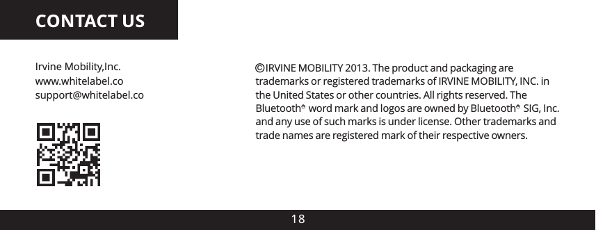 CONTACT US18Irvine Mobility,Inc.support@whitelabel.cowww.whitelabel.co    IRVINE MOBILITY 2013. The product and packaging are trademarks or registered trademarks of IRVINE MOBILITY, INC. in the United States or other countries. All rights reserved. The Bluetooth   word mark and logos are owned by Bluetooth   SIG, Inc. and any use of such marks is under license. Other trademarks and trade names are registered mark of their respective owners.CRR