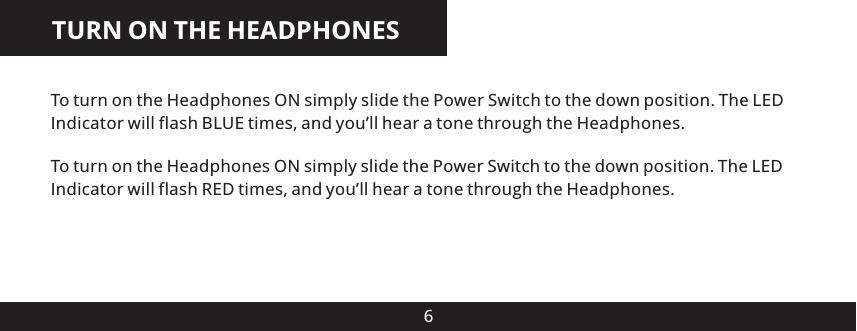 TURN ON THE HEADPHONES6To turn on the Headphones ON simply slide the Power Switch to the down position. The LED Indicator will flash BLUE times, and you&rsquo;ll hear a tone through the Headphones.To turn on the Headphones ON simply slide the Power Switch to the down position. The LED Indicator will flash RED times, and you&rsquo;ll hear a tone through the Headphones.