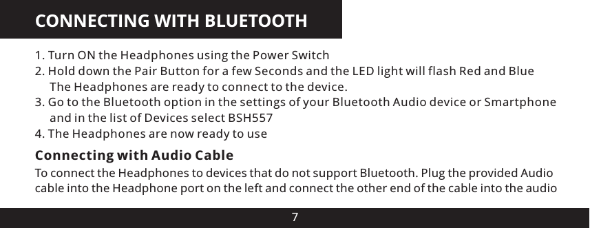 CONNECTING WITH BLUETOOTH71. Turn ON the Headphones using the Power Switch2. Hold down the Pair Button for a few Seconds and the LED light will flash Red and Blue     The Headphones are ready to connect to the device.3. Go to the Bluetooth option in the settings of your Bluetooth Audio device or Smartphone      and in the list of Devices select BSH5574. The Headphones are now ready to useConnecting with Audio CableTo connect the Headphones to devices that do not support Bluetooth. Plug the provided Audio cable into the Headphone port on the left and connect the other end of the cable into the audio 