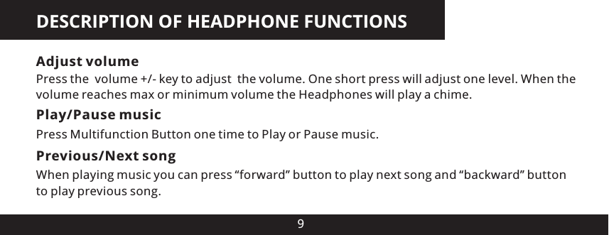 DESCRIPTION OF HEADPHONE FUNCTIONS9Adjust volumePress the  volume +/- key to adjust  the volume. One short press will adjust one level. When the volume reaches max or minimum volume the Headphones will play a chime.Play/Pause musicPress Multifunction Button one time to Play or Pause music.Previous/Next song When playing music you can press &ldquo;forward&rdquo; button to play next song and &ldquo;backward&rdquo; button to play previous song.