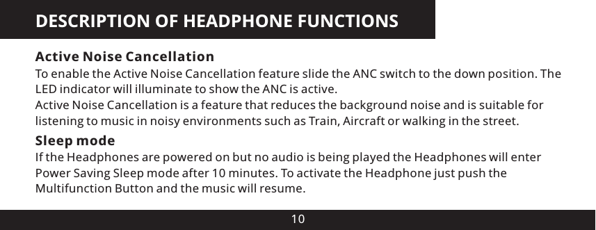 DESCRIPTION OF HEADPHONE FUNCTIONS10Active Noise CancellationTo enable the Active Noise Cancellation feature slide the ANC switch to the down position. The LED indicator will illuminate to show the ANC is active.Active Noise Cancellation is a feature that reduces the background noise and is suitable for listening to music in noisy environments such as Train, Aircraft or walking in the street.Sleep modeIf the Headphones are powered on but no audio is being played the Headphones will enter Power Saving Sleep mode after 10 minutes. To activate the Headphone just push the Multifunction Button and the music will resume.
