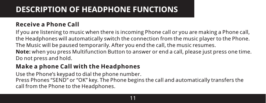 DESCRIPTION OF HEADPHONE FUNCTIONS11Receive a Phone CallIf you are listening to music when there is incoming Phone call or you are making a Phone call, the Headphones will automatically switch the connection from the music player to the Phone. The Music will be paused temporarily. After you end the call, the music resumes.Note: when you press Multifunction Button to answer or end a call, please just press one time. Do not press and hold.Make a phone Call with the HeadphonesUse the Phone&rsquo;s keypad to dial the phone number.Press Phones &ldquo;SEND&rdquo; or &ldquo;OK&rdquo; key. The Phone begins the call and automatically transfers the call from the Phone to the Headphones.