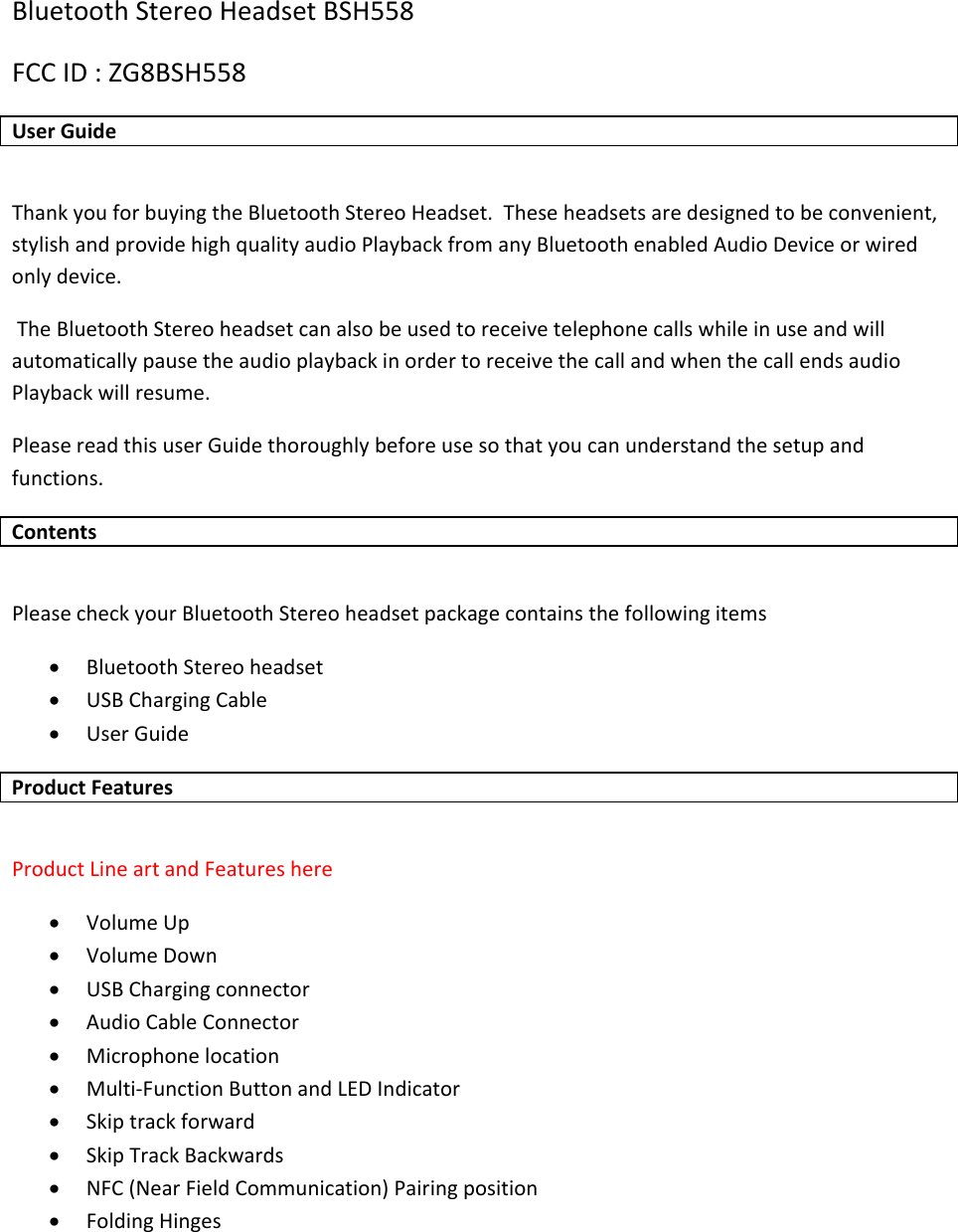 BluetoothStereoHeadsetBSH558FCCID:ZG8BSH558UserGuideThankyouforbuyingtheBluetoothStereoHeadset.Theseheadsetsaredesignedtobeconvenient,stylishandprovidehighqualityaudioPlaybackfromanyBluetoothenabledAudioDeviceorwiredonlydevice.TheBluetoothStereoheadsetcanalsobeusedtoreceivetelephonecallswhileinuseandwillautomaticallypausetheaudioplaybackinordertoreceivethecallandwhenthecallendsaudioPlaybackwillresume.PleasereadthisuserGuidethoroughlybeforeusesothatyoucanunderstandthesetupandfunctions.ContentsPleasecheckyourBluetoothStereoheadsetpackagecontainsthefollowingitems&bull; BluetoothStereoheadset&bull; USBChargingCable&bull; UserGuideProductFeaturesProductLineartandFeatureshere&bull; VolumeUp&bull; VolumeDown&bull; USBChargingconnector&bull; AudioCableConnector&bull; Microphonelocation&bull; Multi‐FunctionButtonandLEDIndicator&bull; Skiptrackforward&bull; SkipTrackBackwards&bull; NFC(NearFieldCommunication)Pairingposition&bull; FoldingHinges