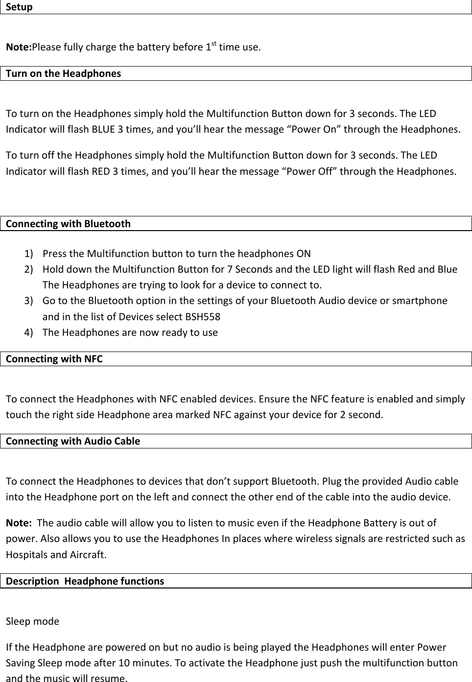 SetupNote:Pleasefullychargethebatterybefore1sttimeuse.TurnontheHeadphonesToturnontheHeadphonessimplyholdtheMultifunctionButtondownfor3seconds.TheLEDIndicatorwillflashBLUE3times,andyou&rsquo;llhearthemessage&ldquo;PowerOn&rdquo;throughtheHeadphones.ToturnofftheHeadphonessimplyholdtheMultifunctionButtondownfor3seconds.TheLEDIndicatorwillflashRED3times,andyou&rsquo;llhearthemessage&ldquo;PowerOff&rdquo;throughtheHeadphones.ConnectingwithBluetooth1) PresstheMultifunctionbuttontoturntheheadphonesON2) HolddowntheMultifunctionButtonfor7SecondsandtheLEDlightwillflashRedandBlueTheHeadphonesaretryingtolookforadevicetoconnectto.3) GototheBluetoothoptioninthesettingsofyourBluetoothAudiodeviceorsmartphoneandinthelistofDevicesselectBSH5584) TheHeadphonesarenowreadytouseConnectingwithNFCToconnecttheHeadphoneswithNFCenableddevices.EnsuretheNFCfeatureisenabledandsimplytouchtherightsideHeadphoneareamarkedNFCagainstyourdevicefor2second.ConnectingwithAudioCableToconnecttheHeadphonestodevicesthatdon&rsquo;tsupportBluetooth.PlugtheprovidedAudiocableintotheHeadphoneportontheleftandconnecttheotherendofthecableintotheaudiodevice.Note:TheaudiocablewillallowyoutolistentomusiceveniftheHeadphoneBatteryisoutofpower.AlsoallowsyoutousetheHeadphonesInplaceswherewirelesssignalsarerestrictedsuchasHospitalsandAircraft.DescriptionHeadphonefunctionsSleepmodeIftheHeadphonearepoweredonbutnoaudioisbeingplayedtheHeadphoneswillenterPowerSavingSleepmodeafter10minutes.ToactivatetheHeadphonejustpushthemultifunctionbuttonandthemusicwillresume.