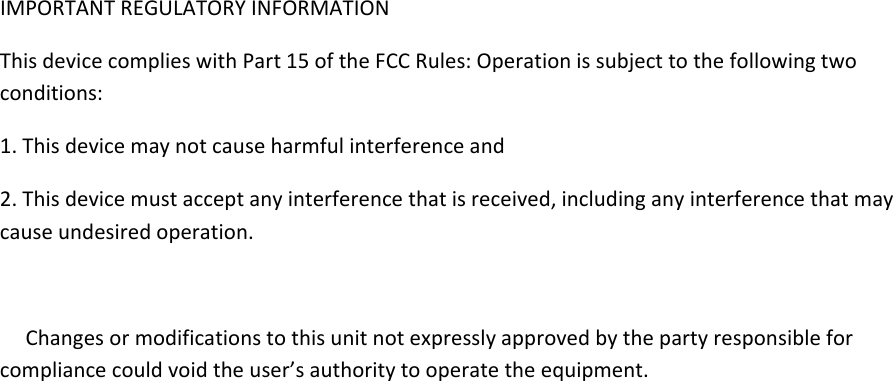 IMPORTANTREGULATORYINFORMATIONThisdevicecomplieswithPart15oftheFCCRules:Operationissubjecttothefollowingtwoconditions:1.Thisdevicemaynotcauseharmfulinterferenceand2.Thisdevicemustacceptanyinterferencethatisreceived,includinganyinterferencethatmaycauseundesiredoperation.Changesormodificationstothisunitnotexpresslyapprovedbythepartyresponsibleforcompliancecouldvoidtheuser&rsquo;sauthoritytooperatetheequipment.