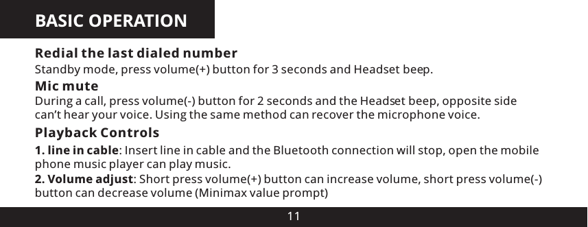 BASIC OPERATION11Mic muteDuring a call, press volume(-) button for 2 seconds and the Head es  beep, opposite side can&rsquo;t hear your voice. Using the same method can recover the microphone voice.Playback Controls 1. line in cable: Insert line in cable and the Bluetooth connection will stop, open the mobile phone music player can play music.Redial the last dialed numberStandby mode, press volume(+) button for 3 seconds and Head es  beep.2. Volume adjust: Short press volume(+) button can increase volume, short press volume(-) button can decrease volume (Minimax value prompt)tt
