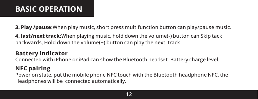 BASIC OPERATION123. Play /pause:When play music, short press multifunction button can play/pause music.4. last/next track:When playing music, hold down the volume(-) button can Skip tack backwards, Hold down the volume(+) button can play the next  track.Battery indicatorConnected with iPhone or iPad can show the Bluetooth head e  Battery charge level.s tNFC pairingPower on state, put the mobile phone NFC touch with the Bluetooth headphone NFC, the Headphones will be  connected automatically.