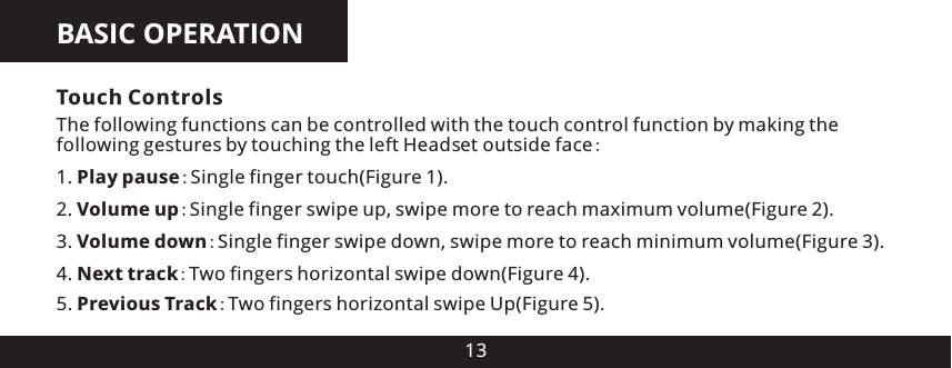 BASIC OPERATION134. Next track:Two fingers horizontal swipe down(Figure 4).5. Previous Track:Two fingers horizontal swipe Up(Figure 5).Touch ControlsThe following functions can be controlled with the touch control function by making the following gestures by touching the left Head e  outside face:1. Play pause:Single finger touch(Figure 1).2. Volume up:Single finger swipe up, swipe more to reach maximum volume(Figure 2).3. Volume down:Single finger swipe down, swipe more to reach minimum volume(Figure 3).ts