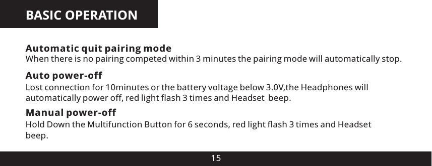BASIC OPERATION15Auto power-offLost connection for 10minutes or the battery voltage below 3.0V,the Headphones will automatically power off, red light flash 3 times and Head es  beep.Manual power-offHold Down the Multifunction Button for 6 seconds, red light flash 3 times and Head es beep.Automatic quit pairing modeWhen there is no pairing competed within 3 minutes the pairing mode will automatically stop.tt 