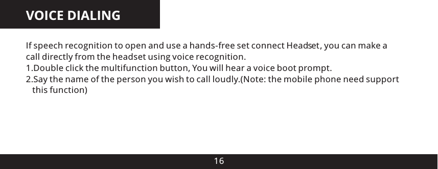 16VOICE DIALINGIf speech recognition to open and use a hands-free set connect Head es , you can make a call directly from the headset using voice recognition.1.Double click the multifunction button, You will hear a voice boot prompt.2.Say the name of the person you wish to call loudly.(Note: the mobile phone need support    this function)t 