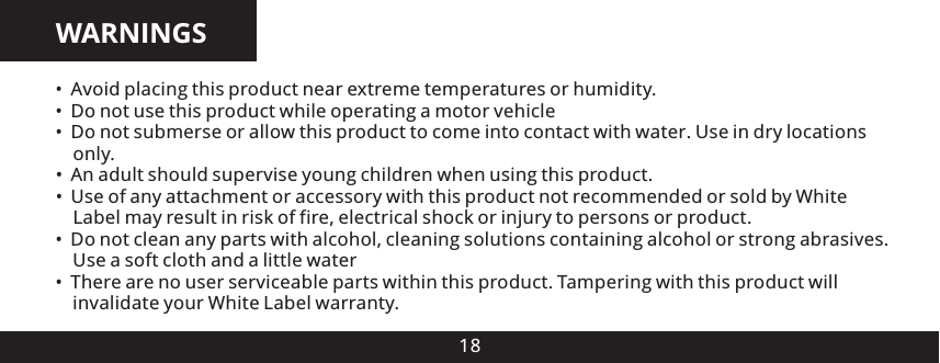 WARNINGS18 Avoid placing this product near extreme temperatures or humidity. Do not use this product while operating a motor vehicle Do not submerse or allow this product to come into contact with water. Use in dry locations   only.&bull; An adult should supervise young children when using this product.&bull; Use of any attachment or accessory with this product not recommended or sold by White   Label may result in risk of fire, electrical shock or injury to persons or product. Do not clean any parts with alcohol, cleaning solutions containing alcohol or strong abrasives.   Use a soft cloth and a little water   There are no user serviceable parts within this product. Tampering with this product will   invalidate your White Label warranty.&bull;&bull;&bull;&bull;&bull;