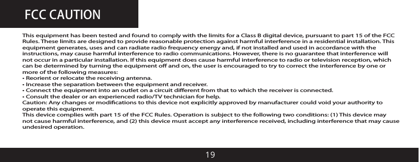 FCC CAUTION19This equipment has been tested and found to comply with the limits for a Class B digital device, pursuant to part 15 of the FCC Rules. These limits are designed to provide reasonable protection against harmful interference in a residential installation. This equipment generates, uses and can radiate radio frequency energy and, if not installed and used in accordance with the instructions, may cause harmful interference to radio communications. However, there is no guarantee that interference will not occur in a particular installation. If this equipment does cause harmful interference to radio or television reception, which can be determined by turning the equipment o and on, the user is encouraged to try to correct the interference by one or more of the following measures:&bull; Reorient or relocate the receiving antenna.&bull; Increase the separation between the equipment and receiver.&bull; Connect the equipment into an outlet on a circuit diﬀerent from that to which the receiver is connected.&bull; Consult the dealer or an experienced radio/TV technician for help.Caution: Any changes or modiﬁcations to this device not explicitly approved by manufacturer could void your authority to operate this equipment.This device complies with part 15 of the FCC Rules. Operation is subject to the following two conditions: (1) This device may not cause harmful interference, and (2) this device must accept any interference received, including interference that may cause undesired operation.