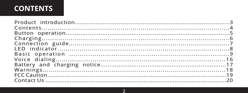 2CONTENTSProduct  introduction ......................................................................... .........3Contents.............................................................................................4Button  operation..........................................................................................5Charging...........................................................................................6Connection  guide..................................................................................7LED  indicator.....................................................................................8Basic  operation  ............................................................................9Voice  dialing...................................................................................16Battery  and  charging  notice.....................................................................17Warnings..........................................................................................18FCC Caution........................................................................................................19Contact Us .........................................................................................................20..... ..