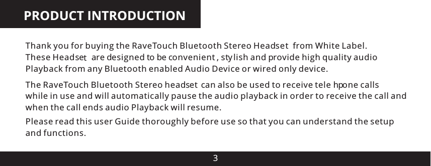 PRODUCT INTRODUCTION3Thank you for buying the RaveTouch Bluetooth Stereo Head e from White Label.  These Head e    are designed to be convenient , stylish and provide high quality audio Playback from any Bluetooth enabled Audio Device or wired only device.Please read this user Guide thoroughly before use so that you can understand the setup and functions.The   Bluetooth Stereo head e  can also be used to receive tele ph one calls while in use and will automatically pause the audio playback in order to receive the call and when the call ends audio Playback will resume.RaveTouchs tsts  t
