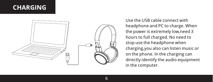 CHARGING6Use the USB cable connect with headphone and PC to charge. When the power is extremely low,need 3 hours to full charged. No need to stop use the headphone when charging,you also can listen music or on the phone. In the charging can directly identify the audio equipment in the computer.