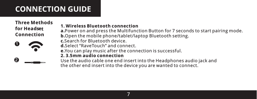 CONNECTION GUIDE71. Wireless Bluetooth connectiona.Power on and press the Multifunction Button for 7 seconds to start pairing mode.b.Open the mobile phone/tablet/laptop Bluetooth setting.c.Search for Bluetooth device.d.Select &ldquo;RaveTouch&rdquo; and connect.e.You can play music after the connection is successful.2. 3.5mm audio connectionUse the audio cable one end insert into the Headphones audio jack and the other end insert into the device you are wanted to connect.12Three Methods for Head es Connectiont