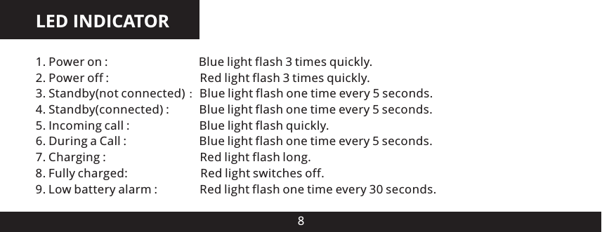 LED INDICATOR81. Power on :                              Blue light flash 3 times quickly2. Power off :                              Red light flash 3 times quickly3. Standby(not connected) ：Blue light flash one time every 5 seconds.4. Standby(connected) :          Blue light flash one time every 5 seconds.5. Incoming call :                       Blue light flash quickly6. During a Call :                        Blue light flash one time every 5 seconds.7. Charging :                               Red light flash long8. Fully charged:                        Red light switches off9. Low battery alarm :              Red light flash one time every 30 seconds......