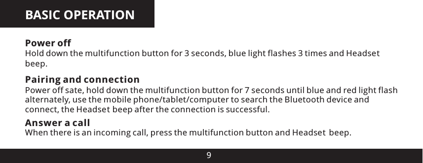 BASIC OPERATION9Power off Hold down the multifunction button for 3 seconds, blue light flashes 3 times and Head es beep.Pairing and connectionPower off sate, hold down the multifunction button for 7 seconds until blue and red light flash alternately, use the mobile phone/tablet/computer to search the Bluetooth device and connect, the Head es  beep after the connection is successful.Answer a call When there is an incoming call, press the multifunction button and Head es  beep.ttt