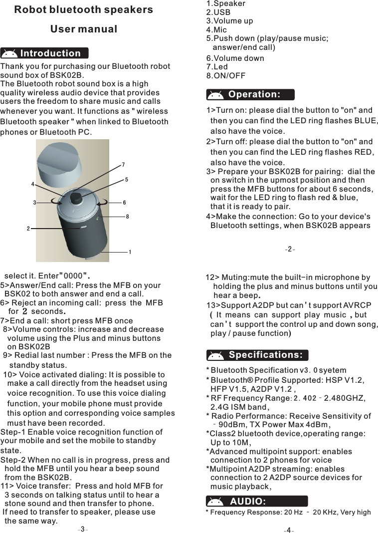 Thank you for purchasing our Bluetooth robot sound box of BSK02B.The Bluetooth robot sound box is a high quality wireless audio device that provides users the freedom to share music and calls whenever you want. It functions as " wirelessBluetooth speaker " when linked to Bluetoothphones or Bluetooth PC.IntroductionOperation: 1>Turn on: please dial the button to "on" and   then you can find the LED ring flashes BLUE,  also have the voice.2>Turn off: please dial the button to "on" and   then you can find the LED ring flashes RED,   also have the voice.3> Prepare your BSK02B for pairing:  dial the   on switch in the upmost position and then   press the MFB buttons for about 6 seconds,   wait for the LED ring to flash red &amp; blue,    that it is ready to pair.4>Make the connection: Go to your device's   Bluetooth settings, when BSK02B appears   Robot bluetooth speakersUser manual1.Speaker2.USB3.Volume up4.Mic5.Push down (play/pause music;   answer/end call) 6.Volume down7.Led8.ON/OFF8>Volume controls: increase and decrease  volume using the Plus and minus buttons   on BSK02B9> Redial last number : Press the MFB on the    standby status.10> Voice activated dialing: It is possible to   make a call directly from the headset using   voice recognition. To use this voice dialing   function, your mobile phone must provide   this option and corresponding voice samples  must have been recorded.Step-1 Enable voice recognition function of your mobile and set the mobile to standby state.Step-2 When no call is in progress, press and  hold the MFB until you hear a beep sound  from the BSK02B.11> Voice transfer:  Press and hold MFB for   3 seconds on talking status until to hear a   stone sound and then transfer to phone. If need to transfer to speaker, please use   the same way.     select it. Enter"0000".5>Answer/End call: Press the MFB on your   BSK02 to both answer and end a call.6> Reject an incoming call: press the MFB   for 2 seconds. 7>End a call: short press MFB once  12> Muting:mute the built-in microphone by   holding the plus and minus buttons until you   hear a beep.13>Support A2DP but can't support AVRCP ( It means can support play music ,but  can't  support the control up and down song,   play / pause function) Bluetooth Specification v3.0 syetem* Bluetooth  Profile Supported: HSP V1.2,   HFP V1.5, A2DP V1.2 ,* RF Frequency Range: 2.402‐2.480GHZ,   2.4G ISM band，* Radio Performance: Receive Sensitivity of  ‐90dBm, TX Power Max 4dBm，*Class2 bluetooth device,operating range:   Up to 10M，*Advanced multipoint support: enables   connection to 2 phones for voice*Multipoint A2DP streaming: enables   connection to 2 A2DP source devices for   music playback，*&reg;Specifications:AUDIO:* Frequency Response: 20 Hz ‐ 20 KHz, Very high     12364578