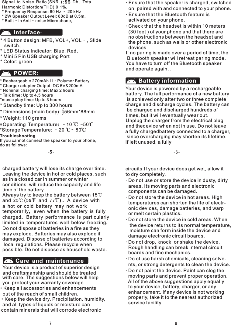 * 4 Button design: MFB, VOL+, VOL‐, Slide    switch，* LED Status Indicator: Blue, Red,* Mini 5 Pin USB charging Port* Color: greenInterface：* Rechargeable 270mAh Li‐Polymer Battery* Charger adapter Output: DC 5V&amp;200mA* Nominal charging time: Max 2 hours* Talk time: Up to 4.5 hours*music play time: Up to 3 hours* Standby time: Up to 300 hours* Dimensions (main body): ∮56mm*88mm* Weight: 110 gramsPOWER:Troubleshooting If you cannot connect the speaker to your phone, do as follows:&middot; Ensure that the speaker is charged, switched   on, paired with and connected to your phone.&middot; Ensure that the Bluetooth feature is   activated on your phone.&middot; Check that the headset is within 10 meters  (30 feet ) of your phone and that there are   no obstructions between the headset and   the phone, such as walls or other electronic  devicesIf no paring is made over a period of time, the Bluetooth speaker will retreat paring mode. You have to turn off the Bluetooth speaker and operate again. .Your device is powered by a rechargeable battery. The full performance of a new battery is achieved only after two or three complete charge and discharge cycles. The battery can be charged and discharged hundreds of Battery informationcharged battery will lose its charge over time.Leaving the device in hot or cold places, such as in a closed car in summer or winter conditions, will reduce the capacity and lifetime of the battery. Always try to keep the battery between 15℃ and 2 5℃(5 9℉ and 7 7℉). A device with a hot or cold battery may not work temporarily, even when the battery is fully charged. Battery performance is particularly limited in temperatures well below freezing.Do not dispose of batteries in a fire as they may explode. Batteries may also explode ifdamaged. Dispose of batteries according to local regulations. Please recycle when possible. Do not dispose as household waste.Care and maintenance*Operating Temperature: ‐10 ℃～50℃*Storage Temperature: ‐20 ℃～80℃times, but it will eventually wear out. Unplug the charger from the electrical plug and thedevice when not in use. Do not leave  &middot; Do not use or store the device in dusty, dirty   areas. Its moving parts and electronic   components can be damaged.&middot; Do not store the device in hot areas. High   temperatures can shorten the life of electr-  onic devices, damage batteries, and warp   or melt certain plastics.&middot; Do not store the device in cold areas. When   the device returns to its normal temperature,   moisture can form inside the device and   damage electronic circuit boards.&middot; Do not drop, knock, or shake the device.   Rough handling can break internal circuit   boards and fine mechanics.&middot; Do ot use harsh chemicals, cleaning solve-  nts, or strong detergents to clean the device.&middot; Do not paint the device. Paint can clog the   moving parts and prevent proper operation.  All of the above suggestions apply equally  to your device, battery, charger, or any   enhancement. If any device is not working   properly, take it to the nearest authorized   service facility.Your device is a product of superior design and craftsmanship and should be treated with care. The suggestions below will help you protect your warranty coverage.a fully chargedbattery connected to a charger, since overcharging may shorten its lifetime. If left unused, a fully &middot;Keep all accessories and enhancements    out of the reach of small children.Signal to Noise Ratio(SNR ):95 Db, Tota Harmonic Distortion(THD):0.1%,* Frequency Response: 60 Hz ‐ 20 kHz* 2W Speaker Output Level: 80dB at 0.5m,* Built‐in Anti‐noise Microphone, &middot;Keep the device dry. Precipitation, humidity,   and all types of liquids or moisture can  contain minerals that will corrode electronic     circuits.If your device does get wet, allow it   to dry completely.