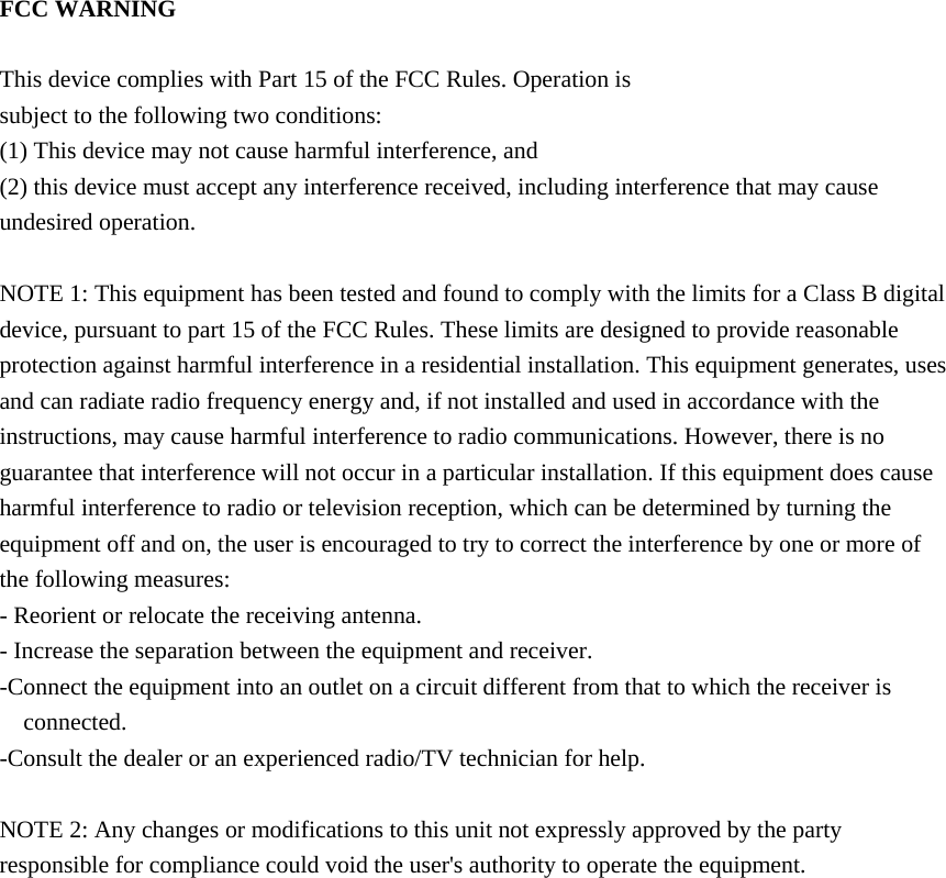   FCC WARNING  This device complies with Part 15 of the FCC Rules. Operation is subject to the following two conditions: (1) This device may not cause harmful interference, and (2) this device must accept any interference received, including interference that may cause undesired operation.  NOTE 1: This equipment has been tested and found to comply with the limits for a Class B digital device, pursuant to part 15 of the FCC Rules. These limits are designed to provide reasonable protection against harmful interference in a residential installation. This equipment generates, uses and can radiate radio frequency energy and, if not installed and used in accordance with the instructions, may cause harmful interference to radio communications. However, there is no guarantee that interference will not occur in a particular installation. If this equipment does cause harmful interference to radio or television reception, which can be determined by turning the equipment off and on, the user is encouraged to try to correct the interference by one or more of the following measures: - Reorient or relocate the receiving antenna. - Increase the separation between the equipment and receiver. -Connect the equipment into an outlet on a circuit different from that to which the receiver is connected. -Consult the dealer or an experienced radio/TV technician for help.  NOTE 2: Any changes or modifications to this unit not expressly approved by the party responsible for compliance could void the user's authority to operate the equipment.    
