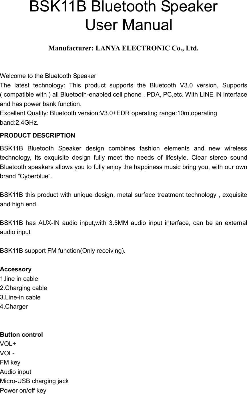  BSK11B Bluetooth Speaker                       User Manual  Manufacturer: LANYA ELECTRONIC Co., Ltd.  Welcome to the Bluetooth Speaker The  latest  technology:  This  product  supports  the  Bluetooth  V3.0  version,  Supports ( compatible with ) all Bluetooth-enabled cell phone , PDA, PC,etc. With LINE IN interface and has power bank function. Excellent Quality: Bluetooth version:V3.0+EDR operating range:10m,operating band:2.4GHz. PRODUCT DESCRIPTION BSK11B  Bluetooth  Speaker  design  combines  fashion  elements  and  new  wireless technology,  Its  exquisite  design  fully  meet  the  needs  of  lifestyle.  Clear  stereo  sound Bluetooth speakers allows you to fully enjoy the happiness music bring you, with our own brand "Cyberblue".  BSK11B this product with unique design, metal surface treatment technology , exquisite and high end.  BSK11B  has  AUX-IN  audio  input,with  3.5MM audio  input  interface,  can  be  an  external audio input  BSK11B support FM function(Only receiving).  Accessory 1.line in cable 2.Charging cable 3.Line-in cable 4.Charger   Button control VOL+ VOL- FM key Audio input Micro-USB charging jack Power on/off key 