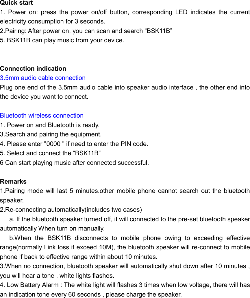  Quick start 1.  Power  on:  press  the  power  on/off  button,  corresponding  LED  indicates  the  current electricity consumption for 3 seconds. 2.Pairing: After power on, you can scan and search &ldquo;BSK11B&rdquo; 5. BSK11B can play music from your device.   Connection indication 3.5mm audio cable connection Plug one end of the 3.5mm audio cable into speaker audio interface , the other end into the device you want to connect.  Bluetooth wireless connection 1. Power on and Bluetooth is ready. 3.Search and pairing the equipment. 4. Please enter "0000 " if need to enter the PIN code. 5. Select and connect the &ldquo;BSK11B&rdquo; 6 Can start playing music after connected successful.  Remarks 1.Pairing mode  will last  5  minutes.other mobile  phone  cannot  search  out  the bluetooth speaker. 2.Re-connecting automatically(includes two cases) a. If the bluetooth speaker turned off, it will connected to the pre-set bluetooth speaker automatically When turn on manually. b.When  the  BSK11B  disconnects  to  mobile  phone  owing  to  exceeding  effective range(normally Link loss if exceed 10M), the bluetooth speaker will re-connect to mobile phone if back to effective range within about 10 minutes. 3.When no connection, bluetooth speaker will automatically shut down after 10 minutes , you will hear a tone , white lights flashes. 4. Low Battery Alarm : The white light will flashes 3 times when low voltage, there will has an indication tone every 60 seconds , please charge the speaker. 