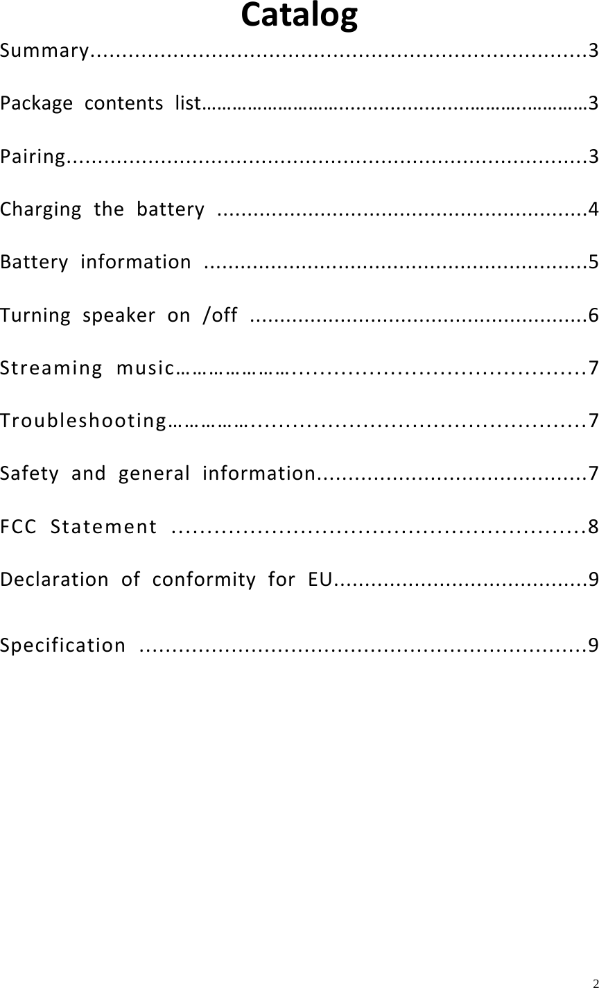    2  CatalogSummary..............................................................................3Packagecontentslist&hellip;&hellip;&hellip;&hellip;&hellip;&hellip;&hellip;&hellip;&hellip;.......................&hellip;&hellip;&hellip;..&hellip;&hellip;&hellip;&hellip;3Pairing...................................................................................3Chargingthebattery.............................................................4Batteryinformation...............................................................5Turningspeakeron/off........................................................6Streamingmusic&hellip;&hellip;&hellip;&hellip;&hellip;&hellip;&hellip;..........................................7Troubleshooting&hellip;&hellip;&hellip;&hellip;&hellip;................................................7Safetyandgeneralinformation...........................................7FCCStatement..........................................................8DeclarationofconformityforEU.........................................9Specification....................................................................9