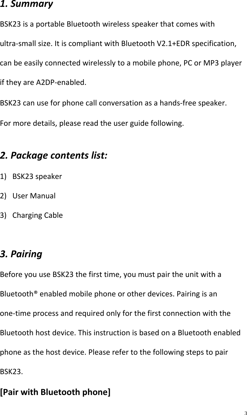    3  1.SummaryBSK23isaportableBluetoothwirelessspeakerthatcomeswithultra‐smallsize.ItiscompliantwithBluetoothV2.1+EDRspecification,canbeeasilyconnectedwirelesslytoamobilephone,PCorMP3playeriftheyareA2DP‐enabled.BSK23canuseforphonecallconversationasahands‐freespeaker.Formoredetails,pleasereadtheuserguidefollowing.2.Packagecontentslist:1) BSK23speaker2) UserManual3) ChargingCable3.PairingBeforeyouuseBSK23thefirsttime,youmustpairtheunitwithaBluetooth&reg;enabledmobilephoneorotherdevices.Pairingisanone‐timeprocessandrequiredonlyforthefirstconnectionwiththeBluetoothhostdevice.ThisinstructionisbasedonaBluetoothenabledphoneasthehostdevice.PleaserefertothefollowingstepstopairBSK23.[PairwithBluetoothphone]