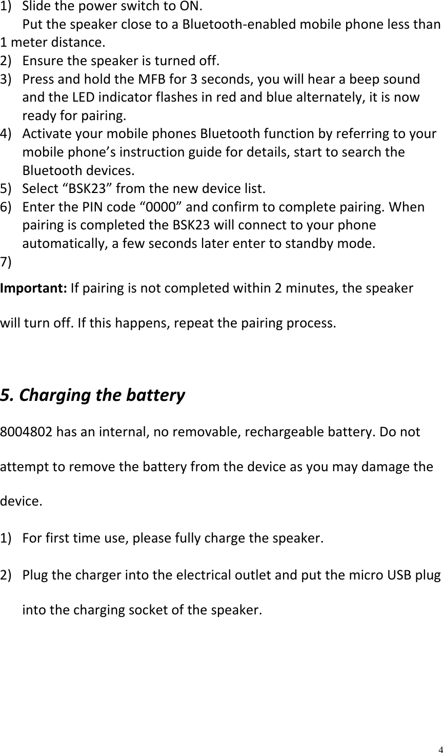    4  1) SlidethepowerswitchtoON.PutthespeakerclosetoaBluetooth‐enabledmobilephonelessthan1meterdistance.2) Ensurethespeakeristurnedoff.3) PressandholdtheMFBfor3seconds,youwillhearabeepsoundandtheLEDindicatorflashesinredandbluealternately,itisnowreadyforpairing.4) ActivateyourmobilephonesBluetoothfunctionbyreferringtoyourmobilephone&rsquo;sinstructionguidefordetails,starttosearchtheBluetoothdevices.5) Select&ldquo;BSK23&rdquo;fromthenewdevicelist.6) EnterthePINcode&ldquo;0000&rdquo;andconfirmtocompletepairing.WhenpairingiscompletedtheBSK23willconnecttoyourphoneautomatically,afewsecondslaterentertostandbymode.7) Important:Ifpairingisnotcompletedwithin2minutes,thespeakerwillturnoff.Ifthishappens,repeatthepairingprocess.5.Chargingthebattery8004802hasaninternal,noremovable,rechargeablebattery.Donotattempttoremovethebatteryfromthedeviceasyoumaydamagethedevice.1) Forfirsttimeuse,pleasefullychargethespeaker.2) PlugthechargerintotheelectricaloutletandputthemicroUSBplugintothechargingsocketofthespeaker.