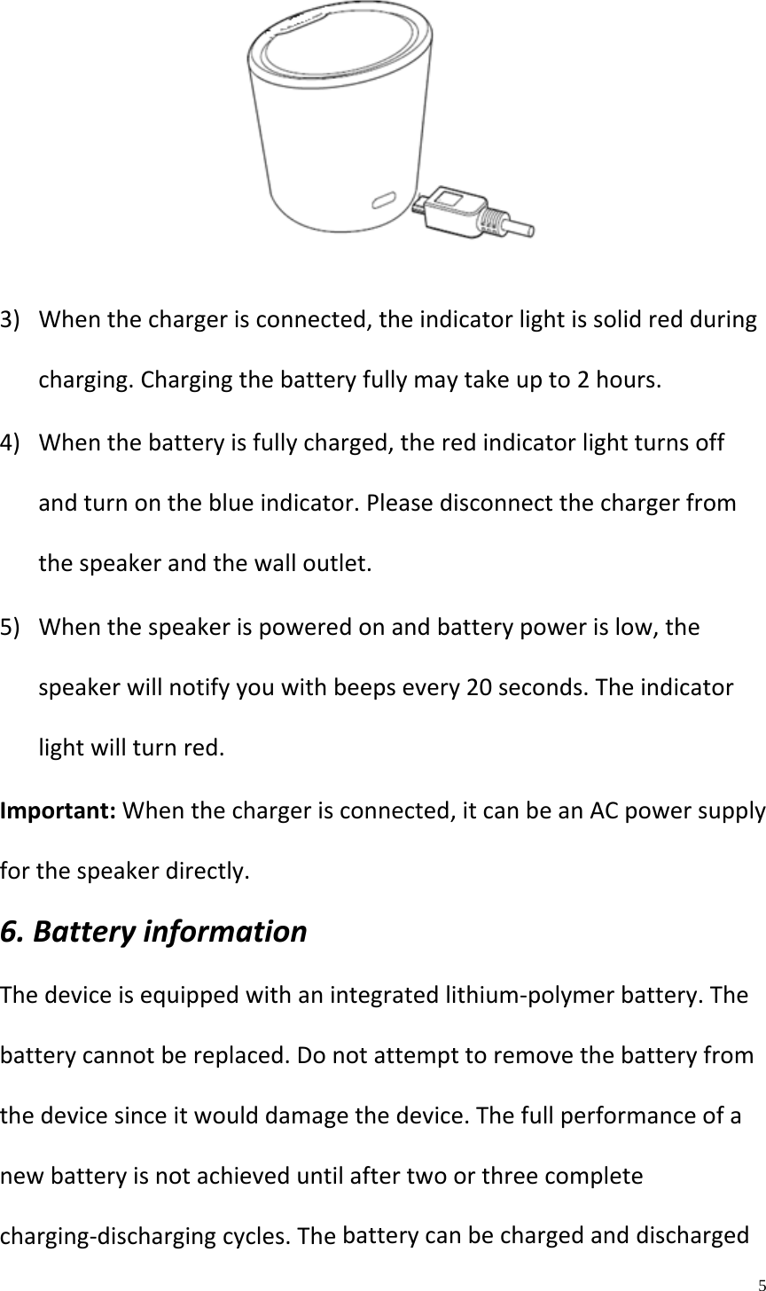    5  3) Whenthechargerisconnected,theindicatorlightissolidredduringcharging.Chargingthebatteryfullymaytakeupto2hours.4) Whenthebatteryisfullycharged,theredindicatorlightturnsoffandturnontheblueindicator.Pleasedisconnectthechargerfromthespeakerandthewalloutlet.5) Whenthespeakerispoweredonandbatterypowerislow,thespeakerwillnotifyyouwithbeepsevery20seconds.Theindicatorlightwillturnred.Important:Whenthechargerisconnected,itcanbeanACpowersupplyforthespeakerdirectly.6.BatteryinformationThedeviceisequippedwithanintegratedlithium‐polymerbattery.Thebatterycannotbereplaced.Donotattempttoremovethebatteryfromthedevicesinceitwoulddamagethedevice.Thefullperformanceofanewbatteryisnotachieveduntilaftertwoorthreecompletecharging‐dischargingcycles.Thebatterycanbechargedanddischarged