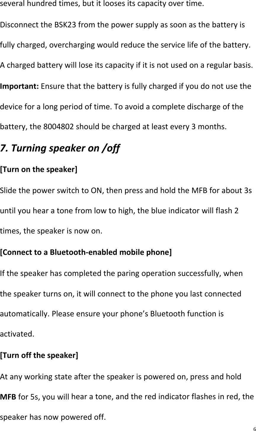   6  severalhundredtimes,butitloosesitscapacityovertime.DisconnecttheBSK23fromthepowersupplyassoonasthebatteryisfullycharged,overchargingwouldreducetheservicelifeofthebattery.Achargedbatterywillloseitscapacityifitisnotusedonaregularbasis.Important:Ensurethatthebatteryisfullychargedifyoudonotusethedeviceforalongperiodoftime.Toavoidacompletedischargeofthebattery,the8004802shouldbechargedatleastevery3months.7.Turningspeakeron/off[Turnonthespeaker]SlidethepowerswitchtoON,thenpressandholdtheMFBforabout3suntilyouhearatonefromlowtohigh,theblueindicatorwillflash2times,thespeakerisnowon.[ConnecttoaBluetooth‐enabledmobilephone]Ifthespeakerhascompletedtheparingoperationsuccessfully,whenthespeakerturnson,itwillconnecttothephoneyoulastconnectedautomatically.Pleaseensureyourphone&rsquo;sBluetoothfunctionisactivated.[Turnoffthespeaker]Atanyworkingstateafterthespeakerispoweredon,pressandholdMFBfor5s,youwillhearatone,andtheredindicatorflashesinred,thespeakerhasnowpoweredoff.