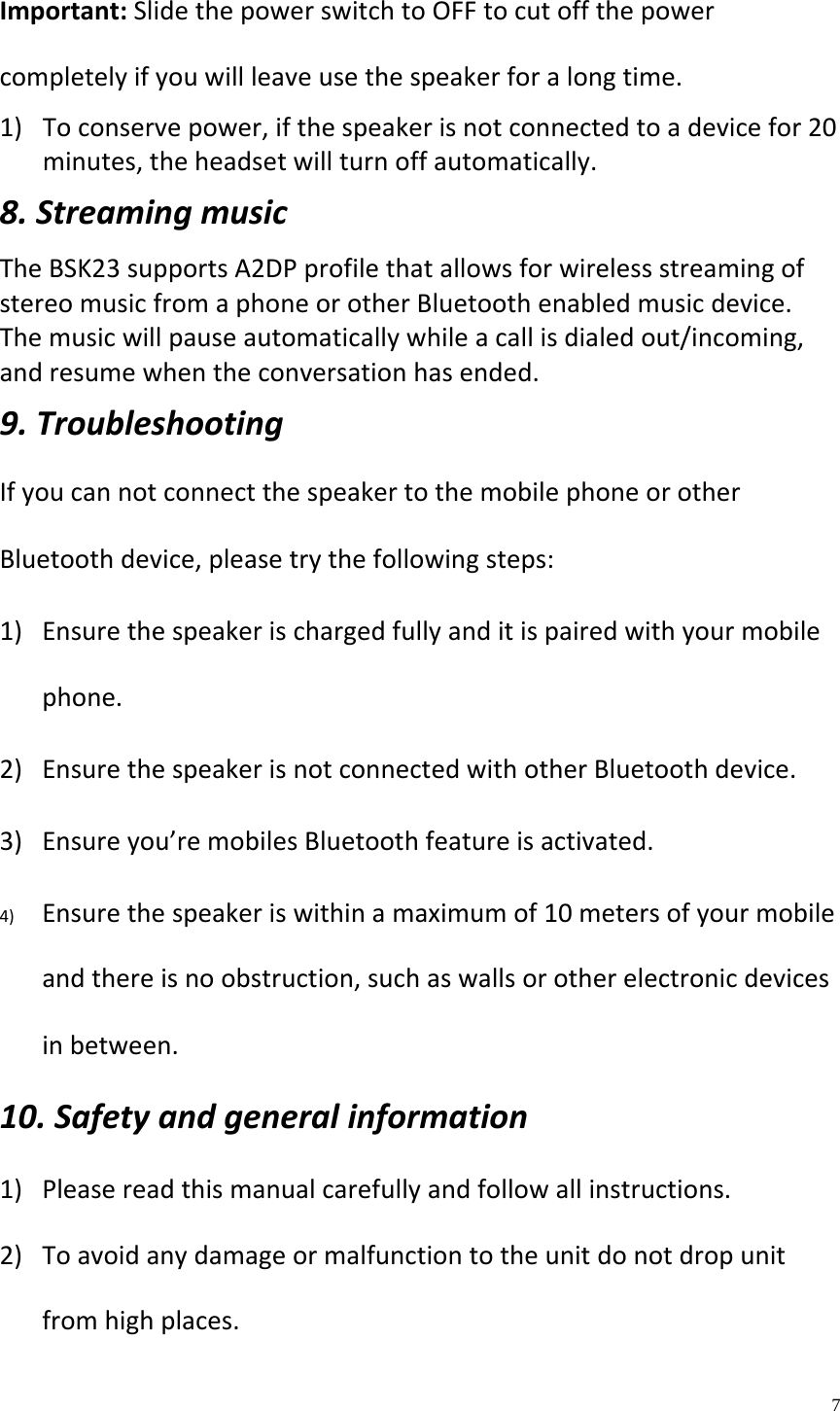    7  Important:SlidethepowerswitchtoOFFtocutoffthepowercompletelyifyouwillleaveusethespeakerforalongtime.1) Toconservepower,ifthespeakerisnotconnectedtoadevicefor20minutes,theheadsetwillturnoffautomatically.8.StreamingmusicTheBSK23supportsA2DPprofilethatallowsforwirelessstreamingofstereomusicfromaphoneorotherBluetoothenabledmusicdevice.Themusicwillpauseautomaticallywhileacallisdialedout/incoming,andresumewhentheconversationhasended.9.TroubleshootingIfyoucannotconnectthespeakertothemobilephoneorotherBluetoothdevice,pleasetrythefollowingsteps:1) Ensurethespeakerischargedfullyanditispairedwithyourmobilephone.2) EnsurethespeakerisnotconnectedwithotherBluetoothdevice.3) Ensureyou&rsquo;remobilesBluetoothfeatureisactivated.4) Ensurethespeakeriswithinamaximumof10metersofyourmobileandthereisnoobstruction,suchaswallsorotherelectronicdevicesinbetween.10.Safetyandgeneralinformation1) Pleasereadthismanualcarefullyandfollowallinstructions.2) Toavoidanydamageormalfunctiontotheunitdonotdropunitfromhighplaces.