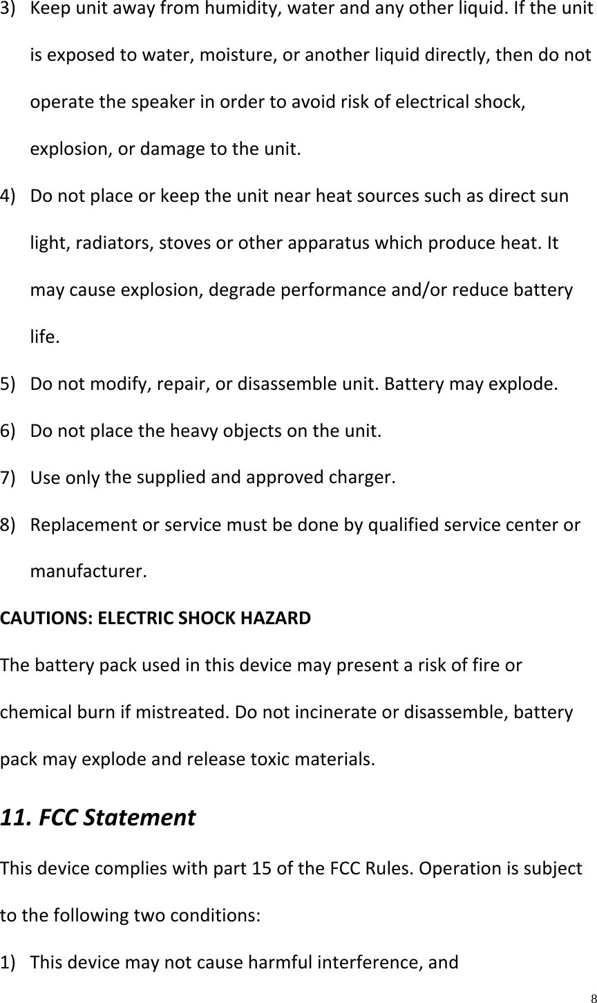    8  3) Keepunitawayfromhumidity,waterandanyotherliquid.Iftheunitisexposedtowater,moisture,oranotherliquiddirectly,thendonotoperatethespeakerinordertoavoidriskofelectricalshock,explosion,ordamagetotheunit.4) Donotplaceorkeeptheunitnearheatsourcessuchasdirectsunlight,radiators,stovesorotherapparatuswhichproduceheat.Itmaycauseexplosion,degradeperformanceand/orreducebatterylife.5) Donotmodify,repair,ordisassembleunit.Batterymayexplode.6) Donotplacetheheavyobjectsontheunit.7) Useonlythesuppliedandapprovedcharger.8) Replacementorservicemustbedonebyqualifiedservicecenterormanufacturer.CAUTIONS:ELECTRICSHOCKHAZARDThebatterypackusedinthisdevicemaypresentariskoffireorchemicalburnifmistreated.Donotincinerateordisassemble,batterypackmayexplodeandreleasetoxicmaterials.11.FCCStatementThisdevicecomplieswithpart15oftheFCCRules.Operationissubjecttothefollowingtwoconditions:1) Thisdevicemaynotcauseharmfulinterference,and