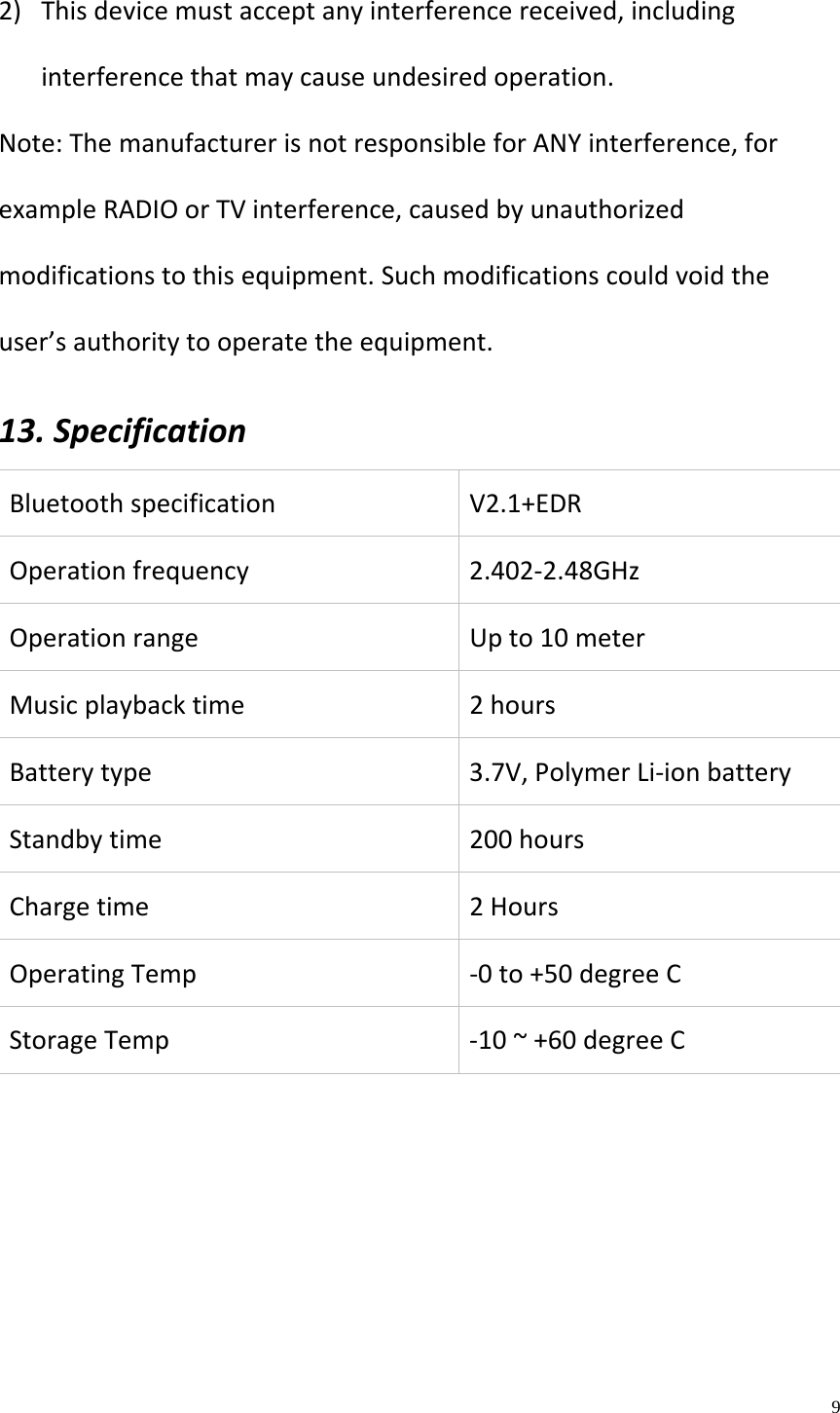    9  2) Thisdevicemustacceptanyinterferencereceived,includinginterferencethatmaycauseundesiredoperation.Note:ThemanufacturerisnotresponsibleforANYinterference,forexampleRADIOorTVinterference,causedbyunauthorizedmodificationstothisequipment.Suchmodificationscouldvoidtheuser&rsquo;sauthoritytooperatetheequipment.13.SpecificationBluetoothspecificationV2.1+EDROperationfrequency2.402‐2.48GHzOperationrangeUpto10meterMusicplaybacktime2hoursBatterytype3.7V,PolymerLi‐ionbatteryStandbytime200hoursChargetime2HoursOperatingTemp‐0to+50degreeCStorageTemp‐10~+60degreeC 