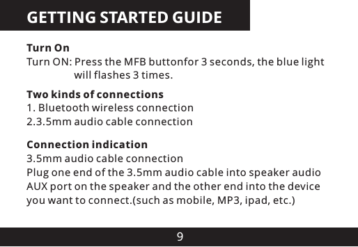 9GETTING STARTED GUIDETurn OnTurn ON: Press the MFB buttonfor 3 seconds, the blue light                   will flashes 3 times.Connection indication3.5mm audio cable connectionPlug one end of the 3.5mm audio cable into speaker audio AUX port on the speaker and the other end into the device you want to connect.(such as mobile, MP3, ipad, etc.)Two kinds of connections1. Bluetooth wireless connection2.3.5mm audio cable connection